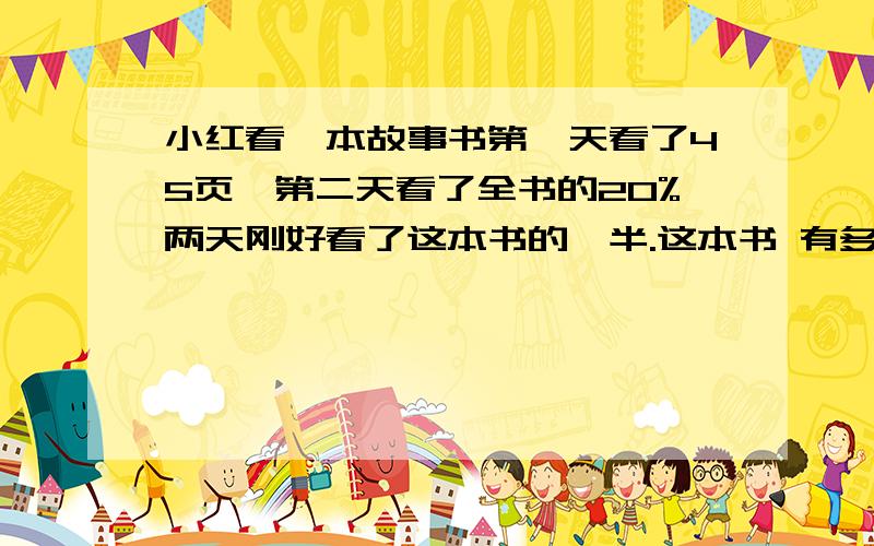 小红看一本故事书第一天看了45页,第二天看了全书的20%两天刚好看了这本书的一半.这本书 有多少页