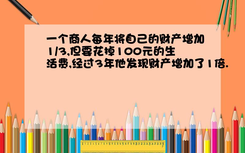 一个商人每年将自己的财产增加1/3,但要花掉100元的生活费,经过3年他发现财产增加了1倍.