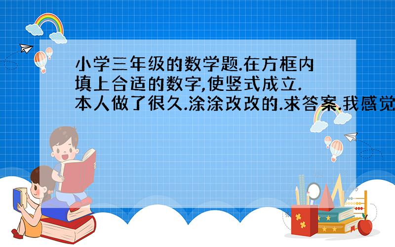 小学三年级的数学题.在方框内填上合适的数字,使竖式成立.本人做了很久.涂涂改改的.求答案.我感觉题错了.