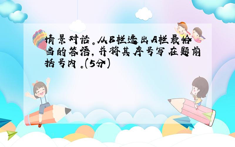 情景对话。从B栏选出A栏最恰当的答语，并将其序号写在题前括号内。(5分)