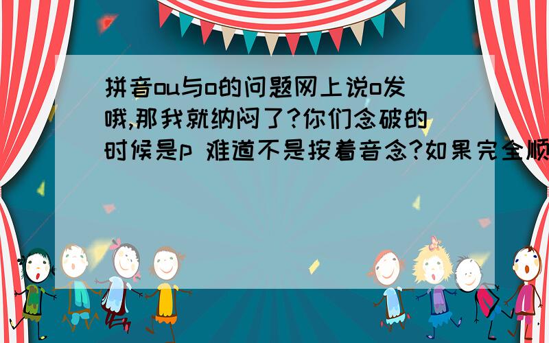 拼音ou与o的问题网上说o发哦,那我就纳闷了?你们念破的时候是p 难道不是按着音念?如果完全顺着那个音就是pou,是剖的