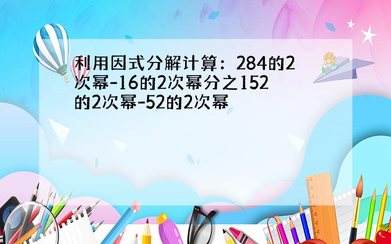 利用因式分解计算：284的2次幂-16的2次幂分之152的2次幂-52的2次幂