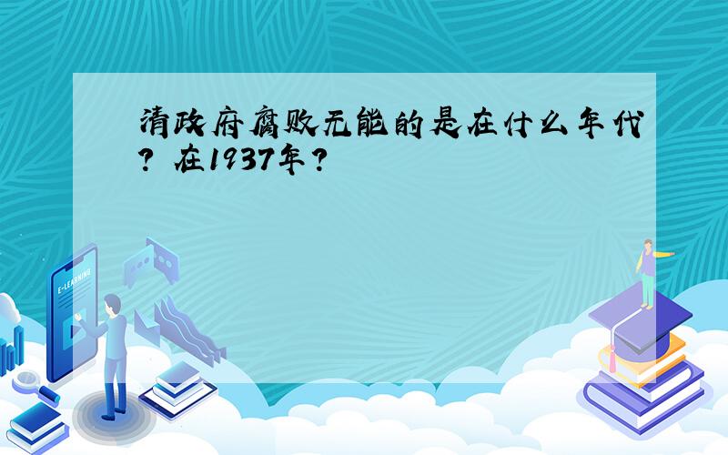 清政府腐败无能的是在什么年代? 在1937年?