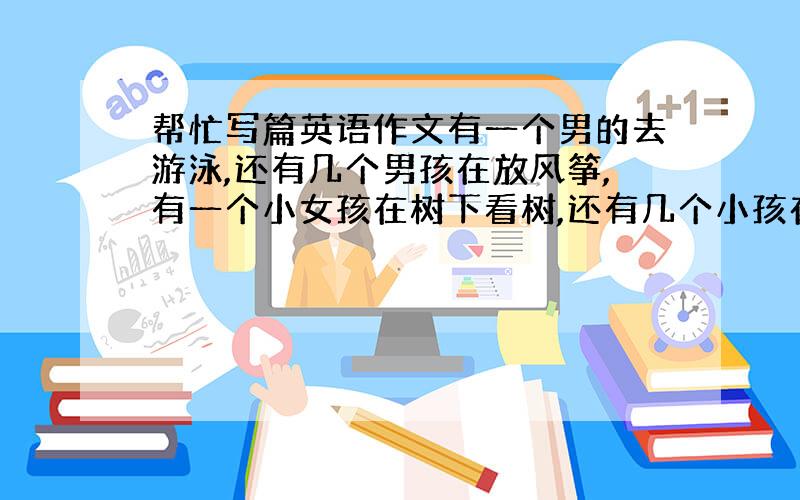 帮忙写篇英语作文有一个男的去游泳,还有几个男孩在放风筝,有一个小女孩在树下看树,还有几个小孩在玩耍.（要用现在进行时,4