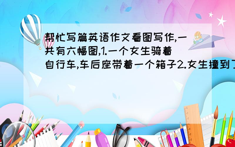 帮忙写篇英语作文看图写作,一共有六幅图,1.一个女生骑着自行车,车后座带着一个箱子2.女生撞到了一个老奶奶3.老奶奶倒在