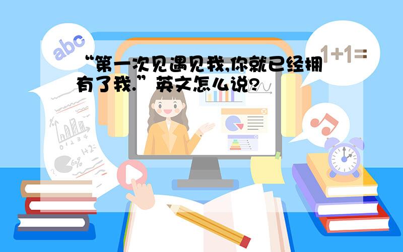 “第一次见遇见我,你就已经拥有了我.”英文怎么说?