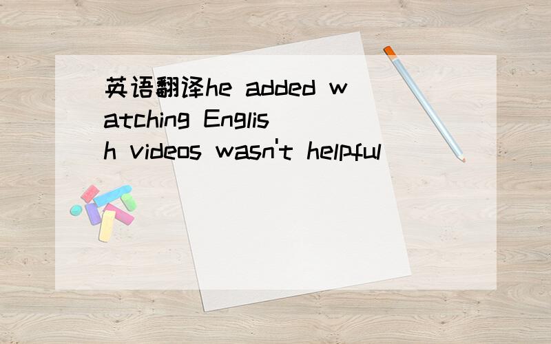 英语翻译he added watching English videos wasn't helpful____ ____