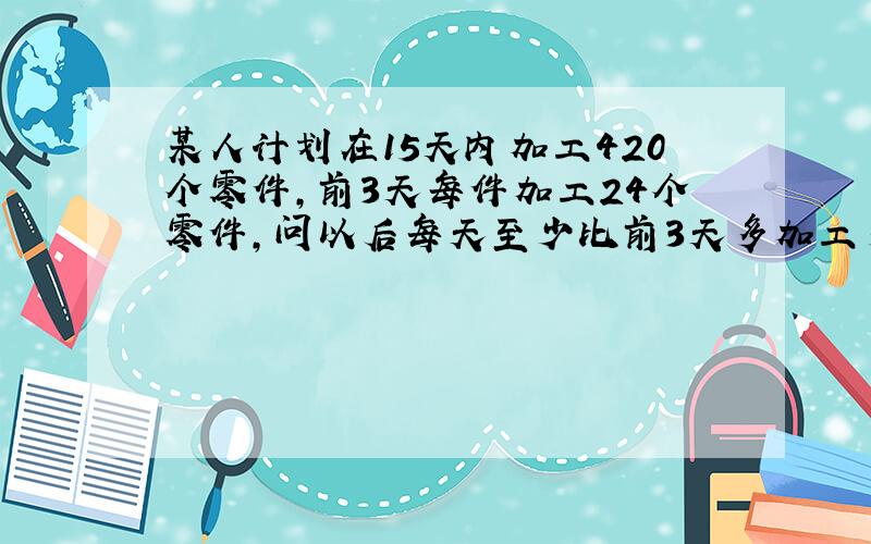 某人计划在15天内加工420个零件,前3天每件加工24个零件,问以后每天至少比前3天多加工多少个零件,才能按期完成任务