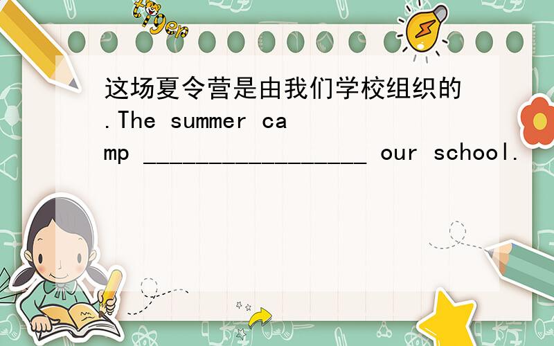 这场夏令营是由我们学校组织的.The summer camp _________________ our school.