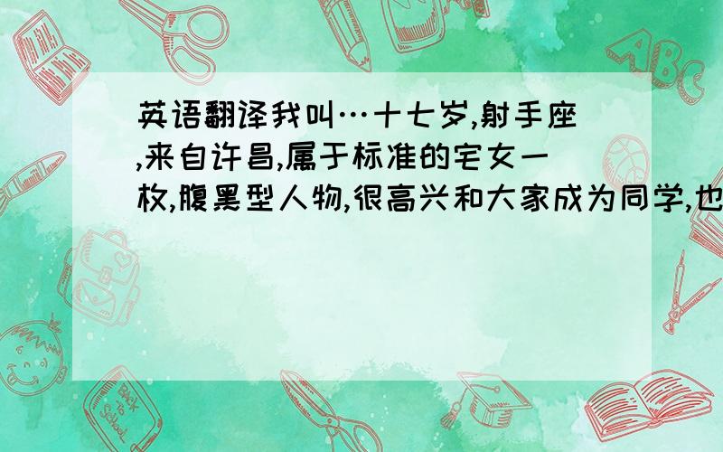 英语翻译我叫…十七岁,射手座,来自许昌,属于标准的宅女一枚,腹黑型人物,很高兴和大家成为同学,也很荣幸成为老师的学生!对