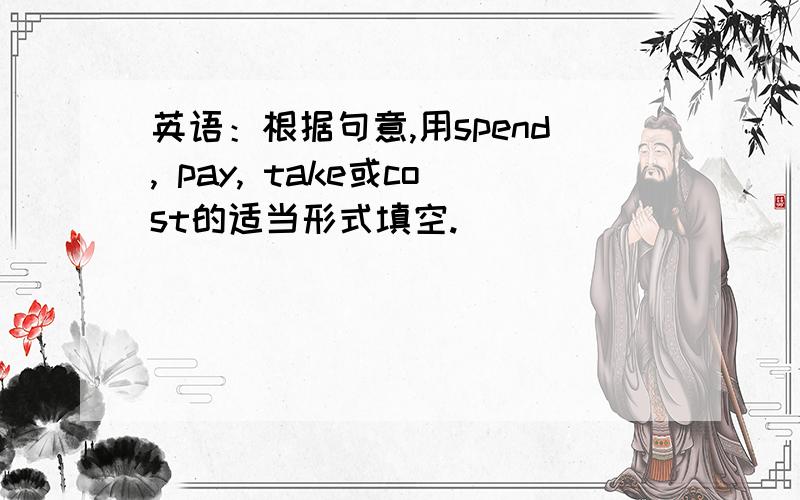 英语：根据句意,用spend, pay, take或cost的适当形式填空.