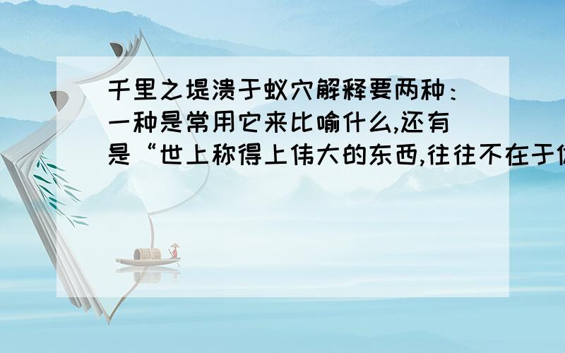 千里之堤溃于蚁穴解释要两种：一种是常用它来比喻什么,还有是“世上称得上伟大的东西,往往不在于体积,而在于精神.千里之堤,