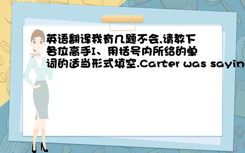 英语翻译我有几题不会,请教下各位高手I、用括号内所给的单词的适当形式填空.Carter was saying all t