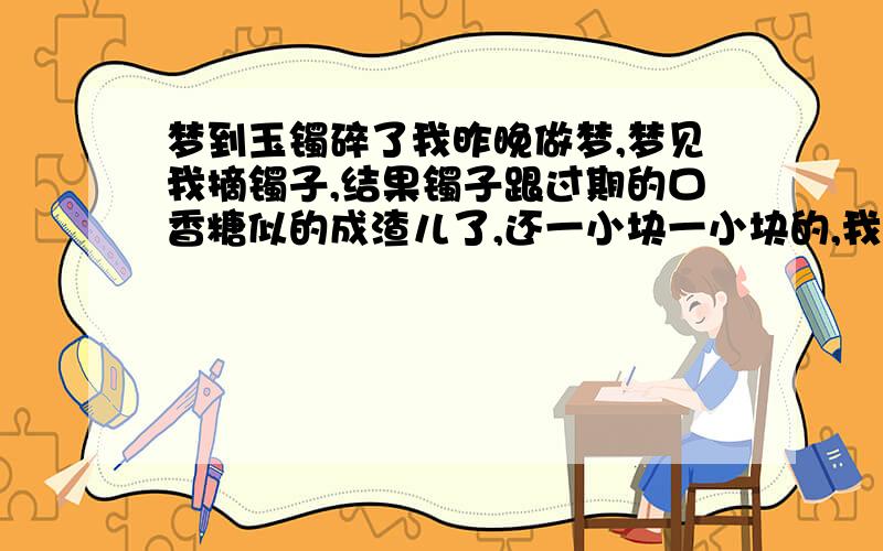 梦到玉镯碎了我昨晚做梦,梦见我摘镯子,结果镯子跟过期的口香糖似的成渣儿了,还一小块一小块的,我给攒了一下,过了一会儿它自