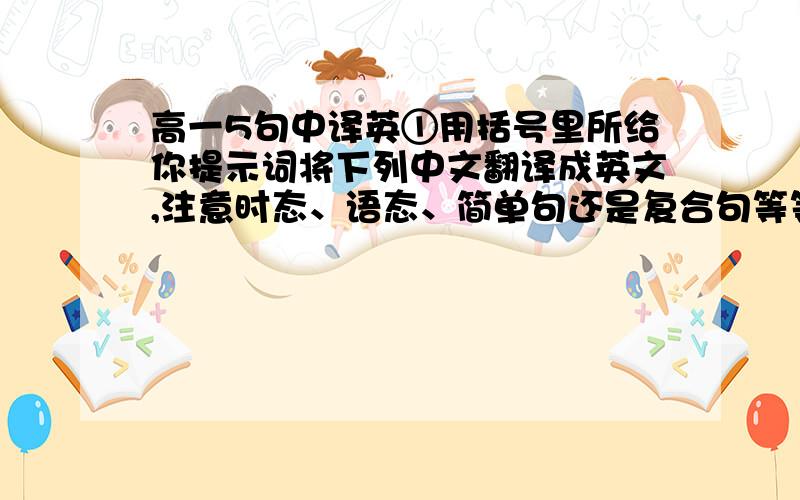 高一5句中译英①用括号里所给你提示词将下列中文翻译成英文,注意时态、语态、简单句还是复合句等等!切忌使用翻译软件或在线翻