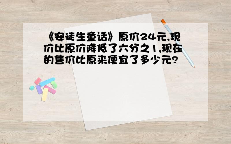 《安徒生童话》原价24元,现价比原价降低了六分之1,现在的售价比原来便宜了多少元?