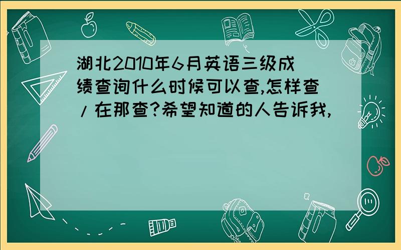 湖北2010年6月英语三级成绩查询什么时候可以查,怎样查/在那查?希望知道的人告诉我,