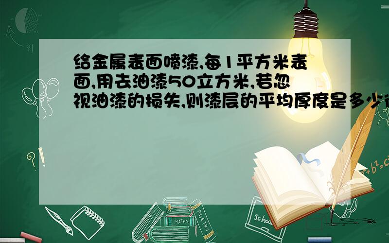 给金属表面喷漆,每1平方米表面,用去油漆50立方米,若忽视油漆的损失,则漆层的平均厚度是多少微米?