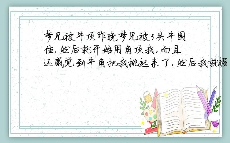 梦见被牛顶昨晚梦见被3头牛围住,然后就开始用角顶我,而且还感觉到牛角把我挑起来了,然后我就握住牛角和他们搏斗,在最后好像