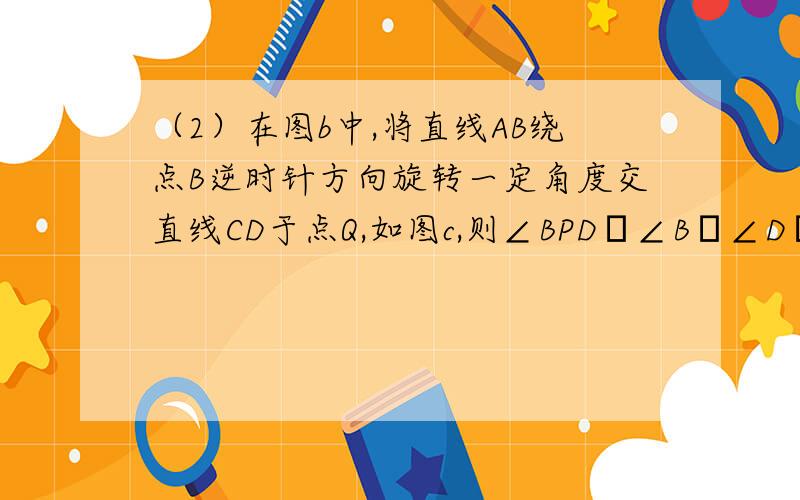 （2）在图b中,将直线AB绕点B逆时针方向旋转一定角度交直线CD于点Q,如图c,则∠BPD﹑∠B﹑∠D﹑∠BQD之间有何