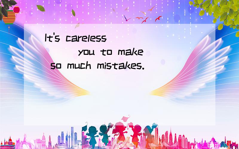 It's careless____you to make so much mistakes.