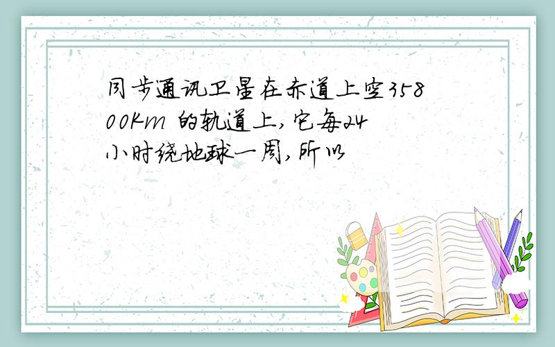 同步通讯卫星在赤道上空35800Km 的轨道上,它每24小时绕地球一周,所以