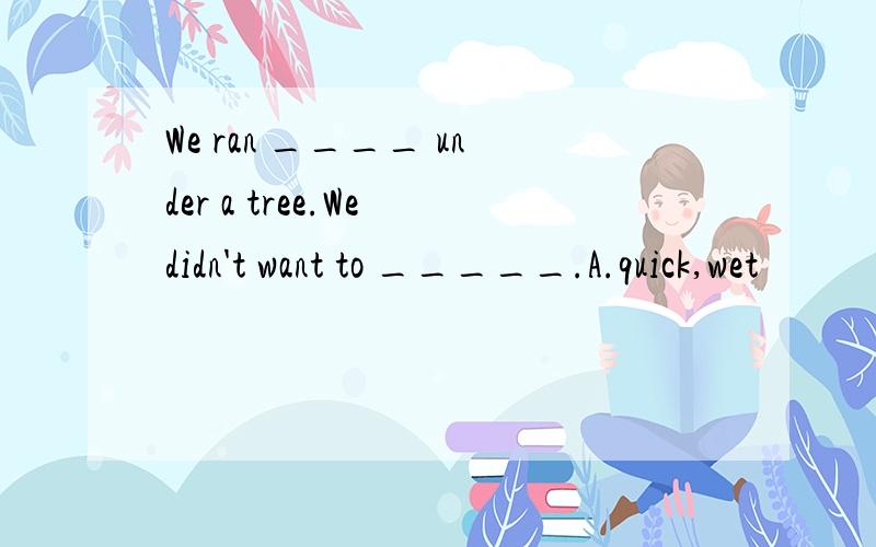 We ran ____ under a tree.We didn't want to _____.A.quick,wet