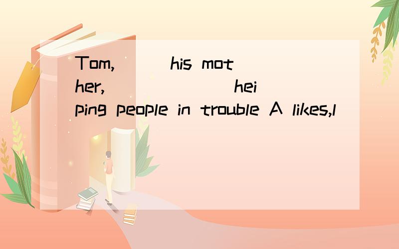 Tom,___his mother,_______heiping people in trouble A likes,l