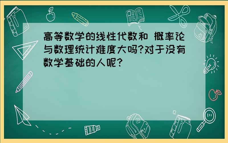 高等数学的线性代数和 概率论与数理统计难度大吗?对于没有数学基础的人呢?