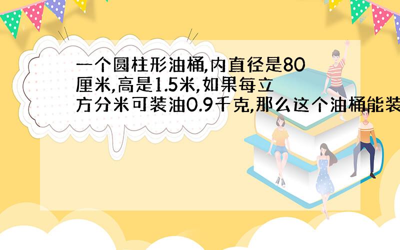 一个圆柱形油桶,内直径是80厘米,高是1.5米,如果每立方分米可装油0.9千克,那么这个油桶能装油多少千克