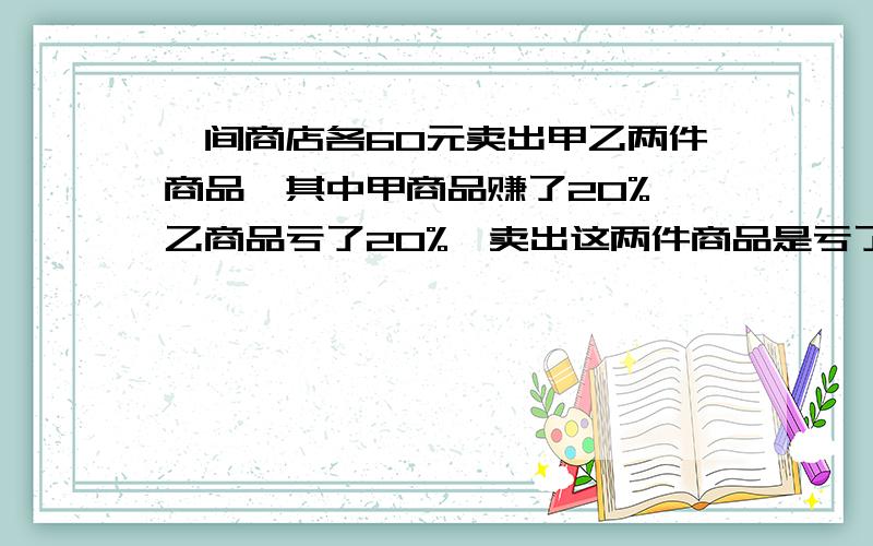 一间商店各60元卖出甲乙两件商品,其中甲商品赚了20%,乙商品亏了20%,卖出这两件商品是亏了还是赚了?严禁用方程