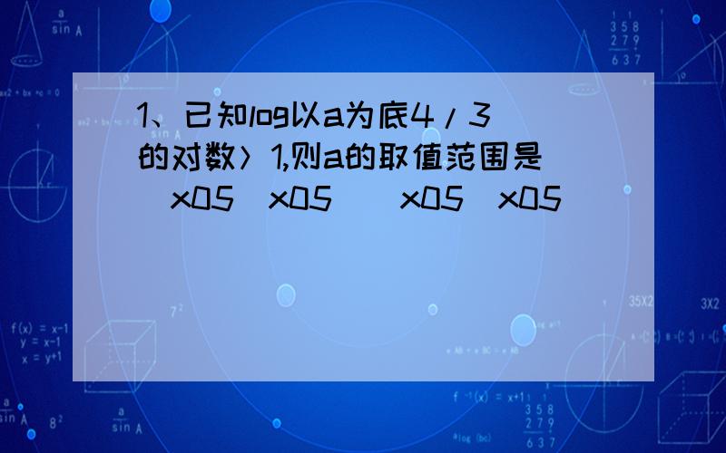 1、已知log以a为底4/3的对数＞1,则a的取值范围是\x05\x05（\x05\x05）