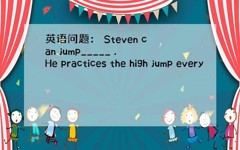 英语问题： Steven can jump_____ .He practices the high jump every