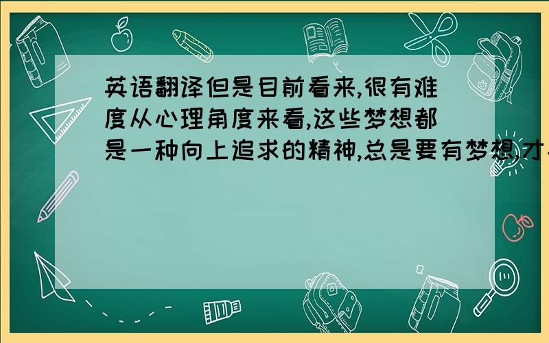 英语翻译但是目前看来,很有难度从心理角度来看,这些梦想都是一种向上追求的精神,总是要有梦想,才能继续前进.这是个笑话 我