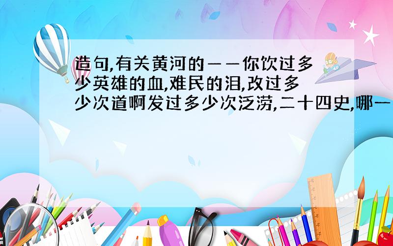 造句,有关黄河的——你饮过多少英雄的血,难民的泪,改过多少次道啊发过多少次泛涝,二十四史,哪一页没有你浊浪的回声