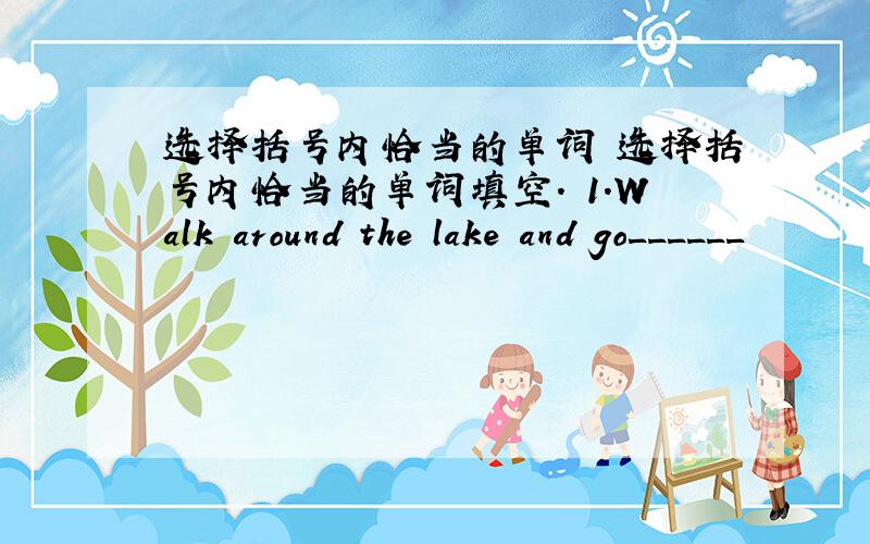 选择括号内恰当的单词 选择括号内恰当的单词填空. 1.Walk around the lake and go______