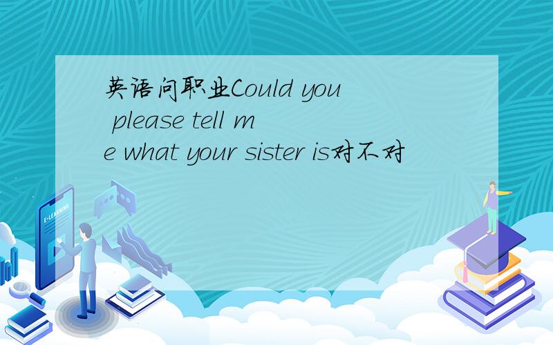 英语问职业Could you please tell me what your sister is对不对