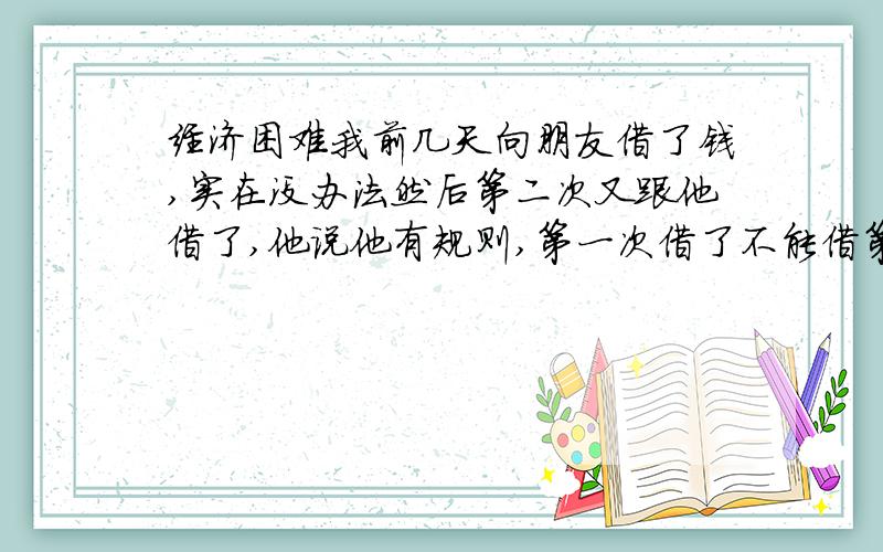 经济困难我前几天向朋友借了钱,实在没办法然后第二次又跟他借了,他说他有规则,第一次借了不能借第二次,他说要想借第二次可以