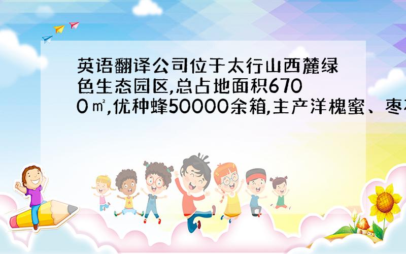 英语翻译公司位于太行山西麓绿色生态园区,总占地面积6700㎡,优种蜂50000余箱,主产洋槐蜜、枣花蜜、玫瑰蜜、荆菊蜜、