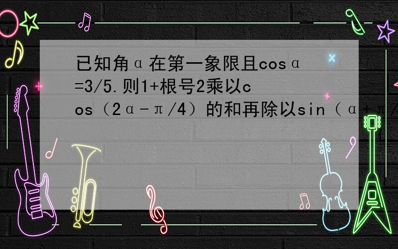 已知角α在第一象限且cosα=3/5.则1+根号2乘以cos（2α-π/4）的和再除以sin（α+π/2）