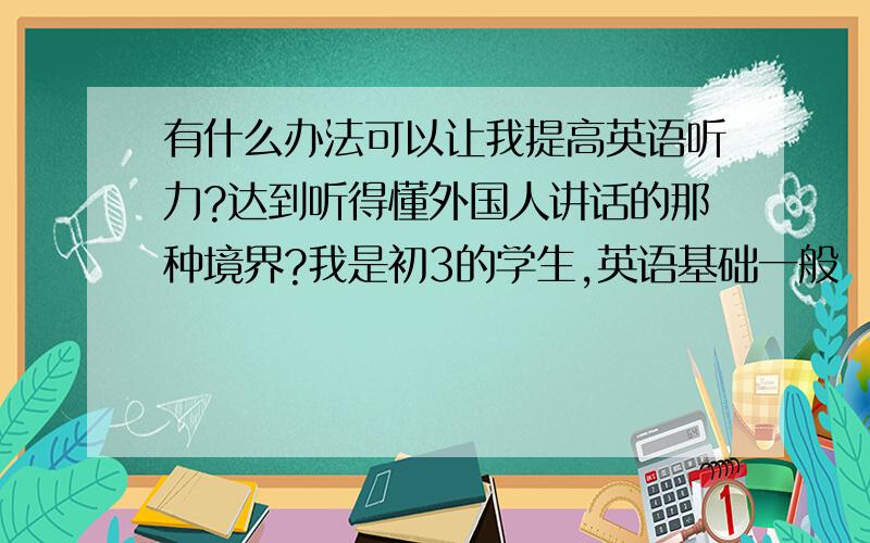 有什么办法可以让我提高英语听力?达到听得懂外国人讲话的那种境界?我是初3的学生,英语基础一般