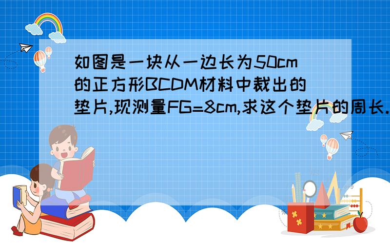 如图是一块从一边长为50cm的正方形BCDM材料中裁出的垫片,现测量FG=8cm,求这个垫片的周长.