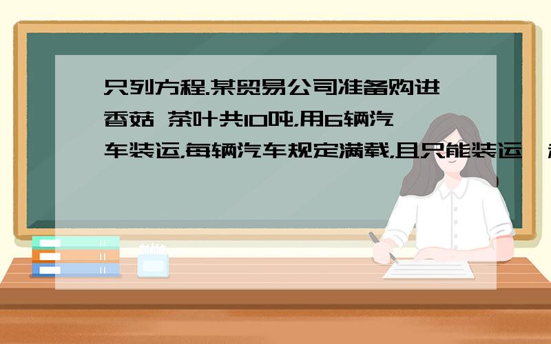 只列方程.某贸易公司准备购进香菇 茶叶共10吨，用6辆汽车装运，每辆汽车规定满载，且只能装运一种产品，因包装限制，每辆汽