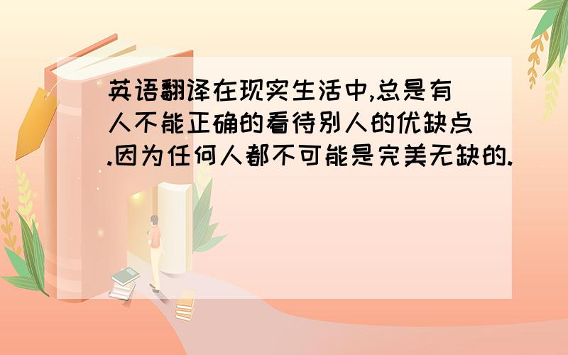 英语翻译在现实生活中,总是有人不能正确的看待别人的优缺点.因为任何人都不可能是完美无缺的.