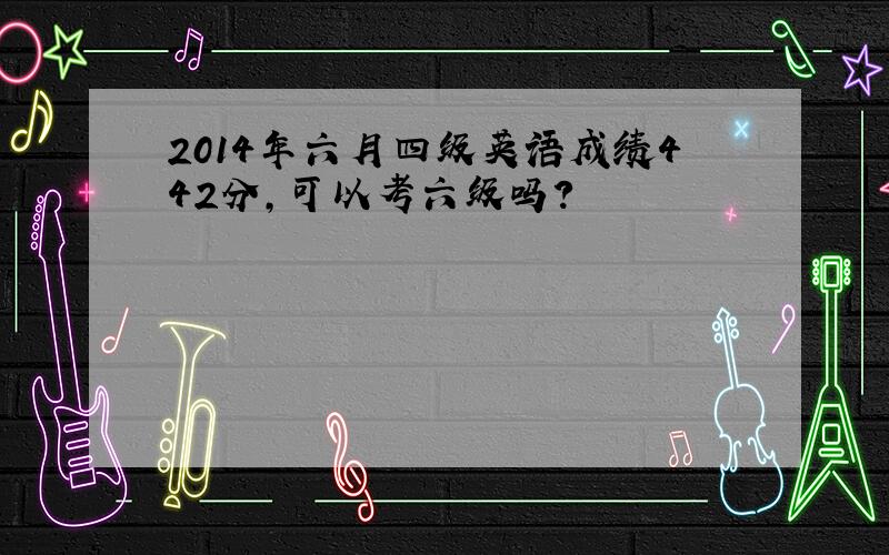 2014年六月四级英语成绩442分,可以考六级吗?