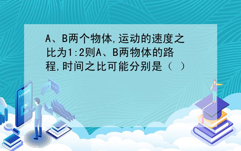 A、B两个物体,运动的速度之比为1:2则A、B两物体的路程,时间之比可能分别是（ ）