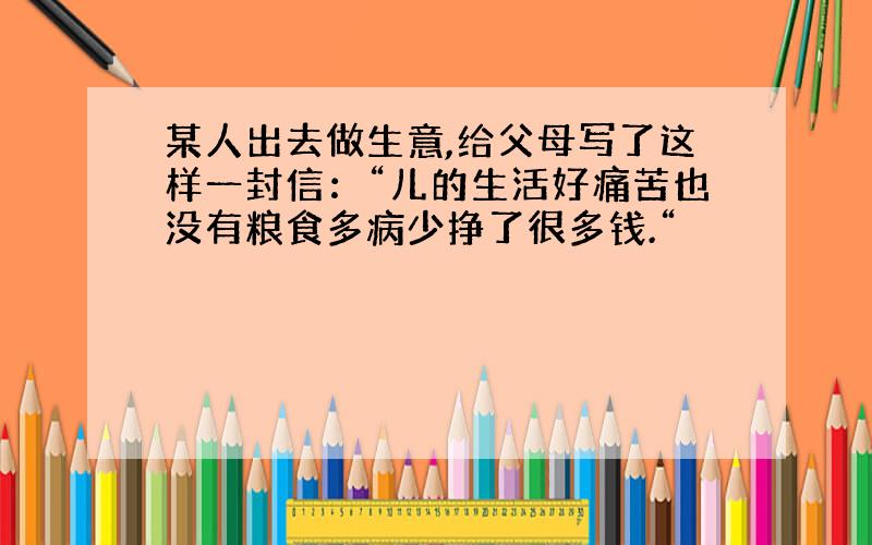 某人出去做生意,给父母写了这样一封信：“儿的生活好痛苦也没有粮食多病少挣了很多钱.“