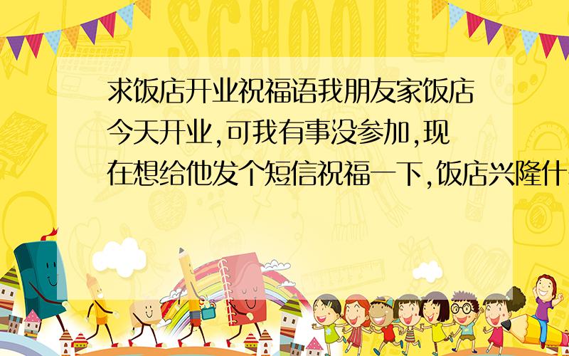 求饭店开业祝福语我朋友家饭店今天开业,可我有事没参加,现在想给他发个短信祝福一下,饭店兴隆什么的,可本人才疏学浅,求大家