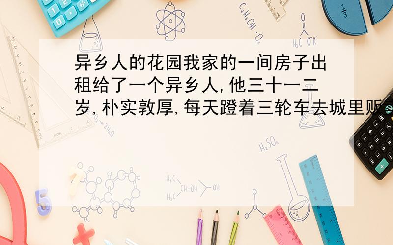 异乡人的花园我家的一间房子出租给了一个异乡人,他三十一二岁,朴实敦厚,每天蹬着三轮车去城里贩卖茶叶,赚着城里人的钱.早晨