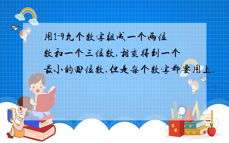 用1-9九个数字组成一个两位数和一个三位数,相乘得到一个最小的四位数,但是每个数字都要用上.